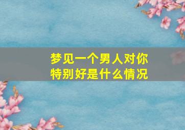 梦见一个男人对你特别好是什么情况