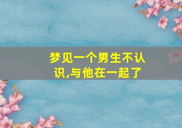 梦见一个男生不认识,与他在一起了