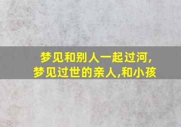 梦见和别人一起过河,梦见过世的亲人,和小孩