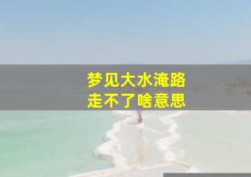 梦见大水淹路走不了啥意思