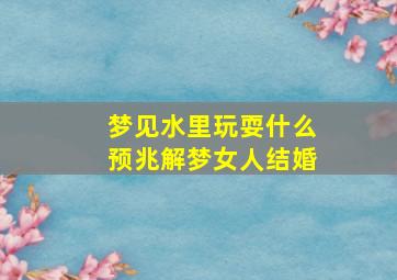 梦见水里玩耍什么预兆解梦女人结婚