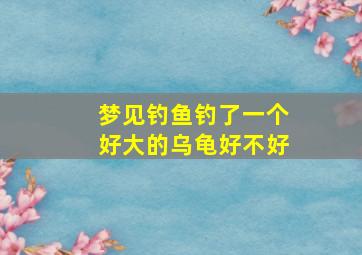 梦见钓鱼钓了一个好大的乌龟好不好