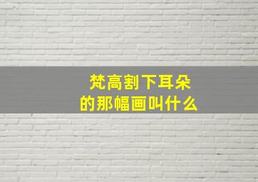 梵高割下耳朵的那幅画叫什么