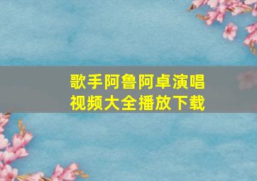 歌手阿鲁阿卓演唱视频大全播放下载