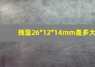 残留26*12*14mm是多大