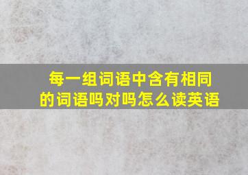 每一组词语中含有相同的词语吗对吗怎么读英语