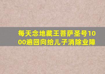 每天念地藏王菩萨圣号1000遍回向给儿子消除业障