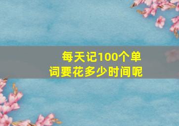 每天记100个单词要花多少时间呢