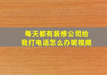 每天都有装修公司给我打电话怎么办呢视频