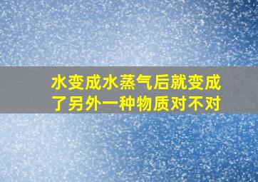 水变成水蒸气后就变成了另外一种物质对不对