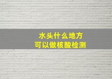 水头什么地方可以做核酸检测