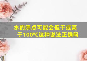 水的沸点可能会低于或高于100℃这种说法正确吗