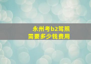 永州考b2驾照需要多少钱费用