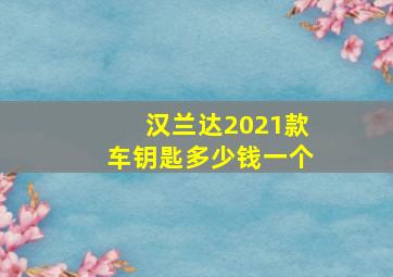 汉兰达2021款车钥匙多少钱一个