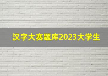 汉字大赛题库2023大学生