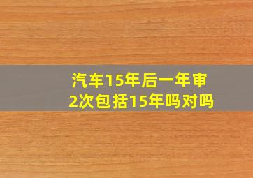 汽车15年后一年审2次包括15年吗对吗