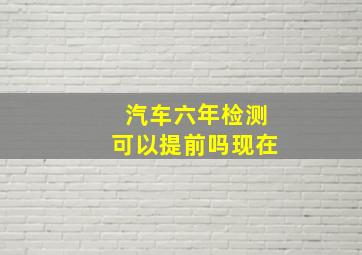 汽车六年检测可以提前吗现在