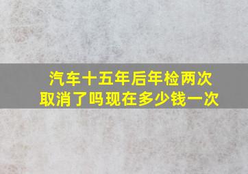 汽车十五年后年检两次取消了吗现在多少钱一次