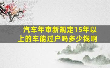 汽车年审新规定15年以上的车能过户吗多少钱啊