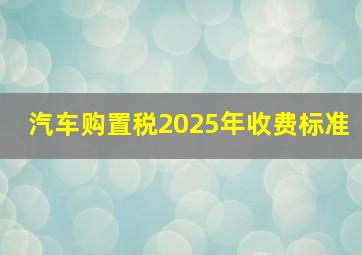 汽车购置税2025年收费标准