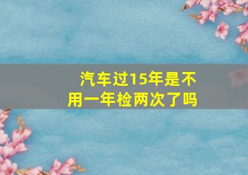 汽车过15年是不用一年检两次了吗