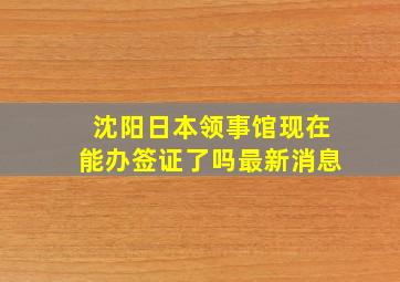 沈阳日本领事馆现在能办签证了吗最新消息