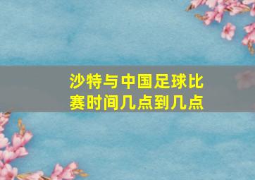 沙特与中国足球比赛时间几点到几点