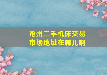 沧州二手机床交易市场地址在哪儿啊