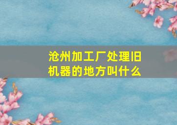 沧州加工厂处理旧机器的地方叫什么