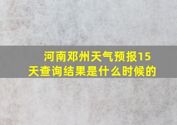 河南邓州天气预报15天查询结果是什么时候的