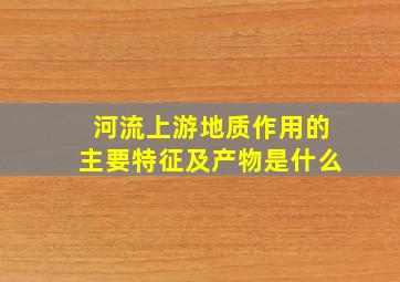 河流上游地质作用的主要特征及产物是什么