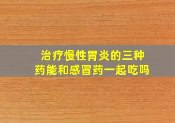 治疗慢性胃炎的三种药能和感冒药一起吃吗