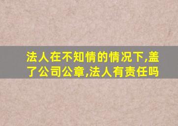 法人在不知情的情况下,盖了公司公章,法人有责任吗