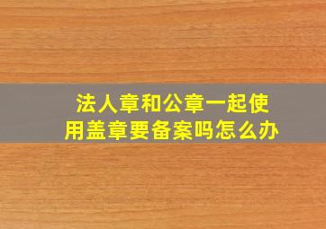 法人章和公章一起使用盖章要备案吗怎么办