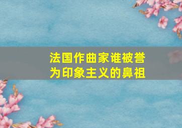 法国作曲家谁被誉为印象主义的鼻祖