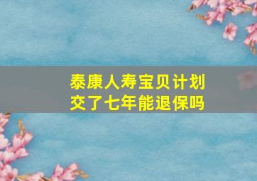 泰康人寿宝贝计划交了七年能退保吗