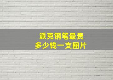 派克钢笔最贵多少钱一支图片