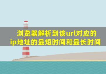 浏览器解析到该url对应的ip地址的最短时间和最长时间