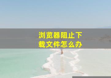 浏览器阻止下载文件怎么办