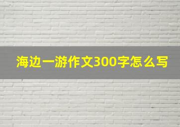 海边一游作文300字怎么写