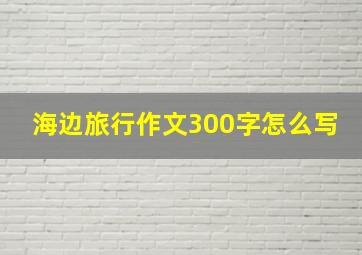 海边旅行作文300字怎么写