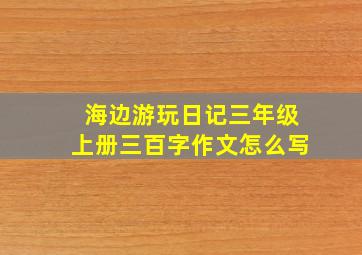 海边游玩日记三年级上册三百字作文怎么写