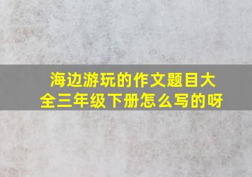 海边游玩的作文题目大全三年级下册怎么写的呀