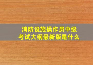 消防设施操作员中级考试大纲最新版是什么