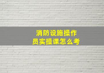 消防设施操作员实操课怎么考