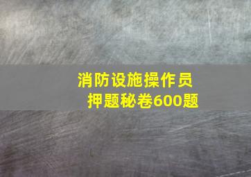 消防设施操作员押题秘卷600题