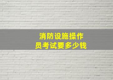 消防设施操作员考试要多少钱