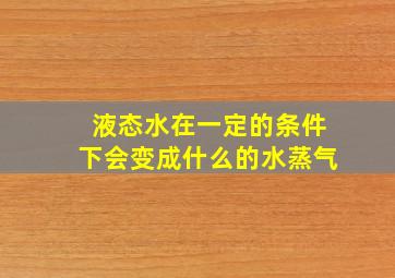 液态水在一定的条件下会变成什么的水蒸气