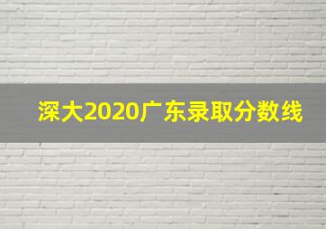 深大2020广东录取分数线