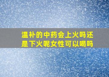 温补的中药会上火吗还是下火呢女性可以喝吗